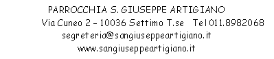PARROCCHIA S. GIUSEPPE ARTIGIANO
Via Cuneo 2  10036 Settimo T.se   Tel 011.8982068
segreteria@sangiuseppeartigiano.it
www.sangiuseppeartigiano.it
